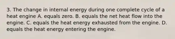 3. The change in internal energy during one complete cycle of a heat engine A. equals zero. B. equals the net heat flow into the engine. C. equals the heat energy exhausted from the engine. D. equals the heat energy entering the engine.