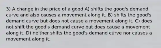 3) A change in the price of a good A) shifts the good's demand curve and also causes a movement along it. B) shifts the good's demand curve but does not cause a movement along it. C) does not shift the good's demand curve but does cause a movement along it. D) neither shifts the good's demand curve nor causes a movement along it.