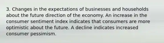 3. Changes in the expectations of businesses and households about the future direction of the economy. An increase in the consumer sentiment index indicates that consumers are more optimistic about the future. A decline indicates increased consumer pessimism.