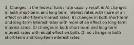 3. Changes in the federal funds rate usually result in A) changes in both short-term and long-term interest rates with more of an effect on short-term interest rates. B) changes in both short-term and long-term interest rates with more of an effect on long-term interest rates. C) changes in both short-term and long-term interest rates with equal effect on both. D) no change in both short-term and long-term interest rates.