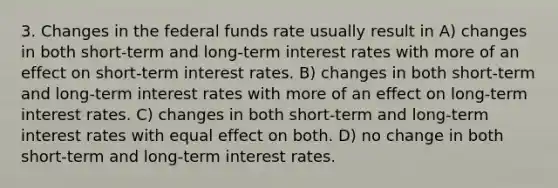 3. Changes in the federal funds rate usually result in A) changes in both short-term and long-term interest rates with more of an effect on short-term interest rates. B) changes in both short-term and long-term interest rates with more of an effect on long-term interest rates. C) changes in both short-term and long-term interest rates with equal effect on both. D) no change in both short-term and long-term interest rates.