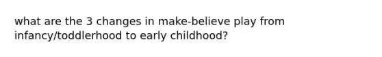 what are the 3 changes in make-believe play from infancy/toddlerhood to early childhood?