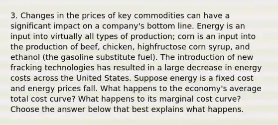 3. Changes in the prices of key commodities can have a significant impact on a company's bottom line. Energy is an input into virtually all types of production; corn is an input into the production of beef, chicken, highfructose corn syrup, and ethanol (the gasoline substitute fuel). The introduction of new fracking technologies has resulted in a large decrease in energy costs across the United States. Suppose energy is a fixed cost and energy prices fall. What happens to the economy's average total cost curve? What happens to its <a href='https://www.questionai.com/knowledge/k8jPqJqxj8-marginal-cost' class='anchor-knowledge'>marginal cost</a> curve? Choose the answer below that best explains what happens.