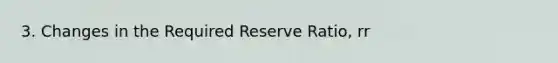 3. Changes in the Required Reserve Ratio, rr