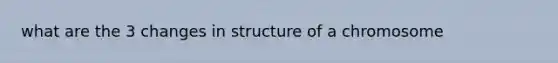 what are the 3 changes in structure of a chromosome