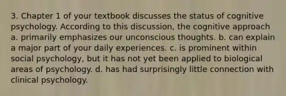 3. Chapter 1 of your textbook discusses the status of cognitive psychology. According to this discussion, the cognitive approach a. primarily emphasizes our unconscious thoughts. b. can explain a major part of your daily experiences. c. is prominent within social psychology, but it has not yet been applied to biological areas of psychology. d. has had surprisingly little connection with clinical psychology.