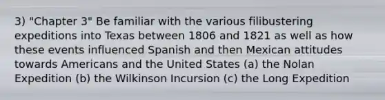 3) "Chapter 3" Be familiar with the various filibustering expeditions into Texas between 1806 and 1821 as well as how these events influenced Spanish and then Mexican attitudes towards Americans and the United States (a) the Nolan Expedition (b) the Wilkinson Incursion (c) the Long Expedition