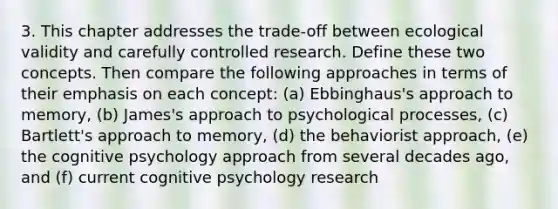 3. This chapter addresses the trade-off between ecological validity and carefully controlled research. Define these two concepts. Then compare the following approaches in terms of their emphasis on each concept: (a) Ebbinghaus's approach to memory, (b) James's approach to psychological processes, (c) Bartlett's approach to memory, (d) the behaviorist approach, (e) the cognitive psychology approach from several decades ago, and (f) current cognitive psychology research