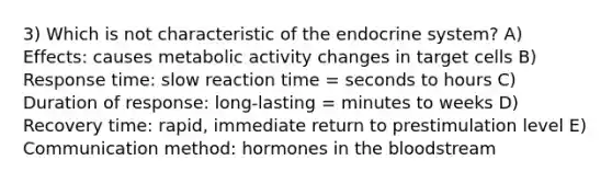 3) Which is not characteristic of the endocrine system? A) Effects: causes metabolic activity changes in target cells B) Response time: slow reaction time = seconds to hours C) Duration of response: long-lasting = minutes to weeks D) Recovery time: rapid, immediate return to prestimulation level E) Communication method: hormones in the bloodstream