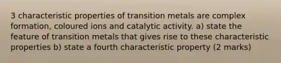 3 characteristic properties of transition metals are complex formation, coloured ions and catalytic activity. a) state the feature of transition metals that gives rise to these characteristic properties b) state a fourth characteristic property (2 marks)