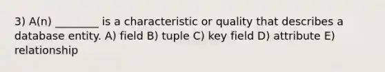 3) A(n) ________ is a characteristic or quality that describes a database entity. A) field B) tuple C) key field D) attribute E) relationship