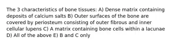 The 3 characteristics of bone tissues: A) Dense matrix containing deposits of calcium salts B) Outer surfaces of the bone are covered by periosteum consisting of outer fibrous and inner cellular lupens C) A matrix containing bone cells within a lacunae D) All of the above E) B and C only