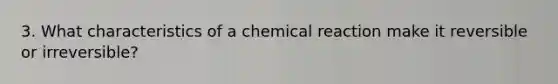 3. What characteristics of a chemical reaction make it reversible or irreversible?