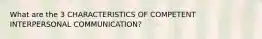 What are the 3 CHARACTERISTICS OF COMPETENT INTERPERSONAL COMMUNICATION?