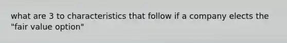 what are 3 to characteristics that follow if a company elects the "fair value option"