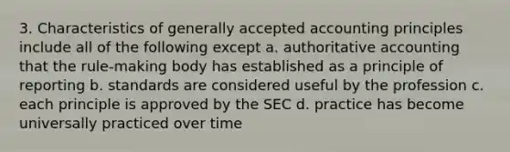 3. Characteristics of generally accepted accounting principles include all of the following except a. authoritative accounting that the rule-making body has established as a principle of reporting b. standards are considered useful by the profession c. each principle is approved by the SEC d. practice has become universally practiced over time