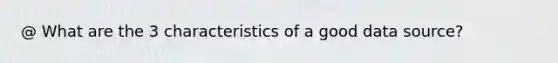 @ What are the 3 characteristics of a good data source?