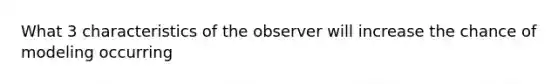 What 3 characteristics of the observer will increase the chance of modeling occurring