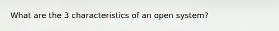 What are the 3 characteristics of an open system?