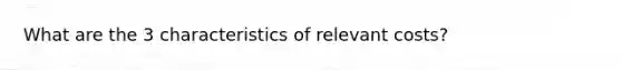 What are the 3 characteristics of relevant costs?