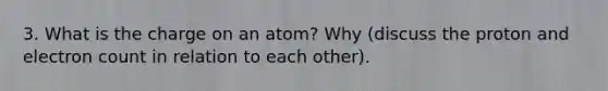 3. What is the charge on an atom? Why (discuss the proton and electron count in relation to each other).