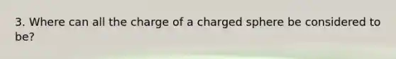 3. Where can all the charge of a charged sphere be considered to be?