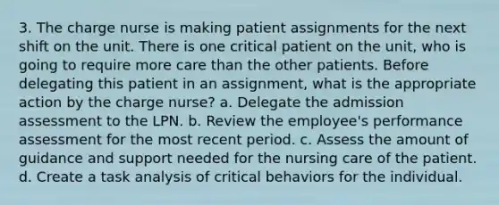 3. The charge nurse is making patient assignments for the next shift on the unit. There is one critical patient on the unit, who is going to require more care than the other patients. Before delegating this patient in an assignment, what is the appropriate action by the charge nurse? a. Delegate the admission assessment to the LPN. b. Review the employee's performance assessment for the most recent period. c. Assess the amount of guidance and support needed for the nursing care of the patient. d. Create a <a href='https://www.questionai.com/knowledge/kHlTnOQEwz-task-analysis' class='anchor-knowledge'>task analysis</a> of critical behaviors for the individual.