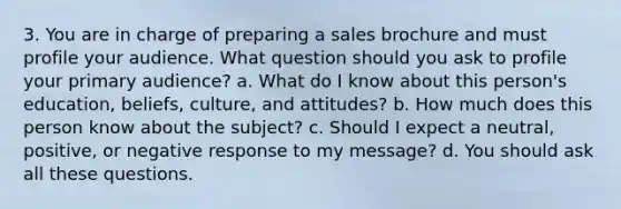 3. You are in charge of preparing a sales brochure and must profile your audience. What question should you ask to profile your primary audience? a. What do I know about this person's education, beliefs, culture, and attitudes? b. How much does this person know about the subject? c. Should I expect a neutral, positive, or negative response to my message? d. You should ask all these questions.