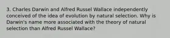 3. Charles Darwin and Alfred Russel Wallace independently conceived of the idea of evolution by natural selection. Why is Darwin's name more associated with the theory of natural selection than Alfred Russel Wallace?