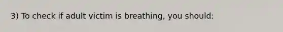 3) To check if adult victim is breathing, you should: