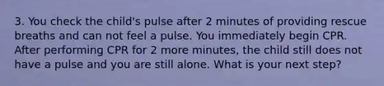 3. You check the child's pulse after 2 minutes of providing rescue breaths and can not feel a pulse. You immediately begin CPR. After performing CPR for 2 more minutes, the child still does not have a pulse and you are still alone. What is your next step?