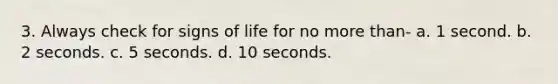 3. Always check for signs of life for no more than- a. 1 second. b. 2 seconds. c. 5 seconds. d. 10 seconds.