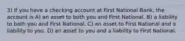 3) If you have a checking account at First National Bank, the account is A) an asset to both you and First National. B) a liability to both you and First National. C) an asset to First National and a liability to you. D) an asset to you and a liability to First National.