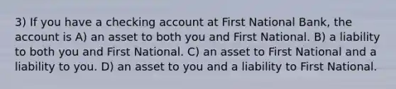 3) If you have a checking account at First National Bank, the account is A) an asset to both you and First National. B) a liability to both you and First National. C) an asset to First National and a liability to you. D) an asset to you and a liability to First National.