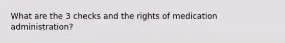 What are the 3 checks and the rights of medication administration?