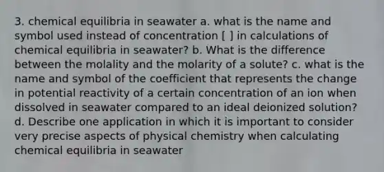 3. chemical equilibria in seawater a. what is the name and symbol used instead of concentration [ ] in calculations of chemical equilibria in seawater? b. What is the difference between the molality and the molarity of a solute? c. what is the name and symbol of the coefficient that represents the change in potential reactivity of a certain concentration of an ion when dissolved in seawater compared to an ideal deionized solution? d. Describe one application in which it is important to consider very precise aspects of physical chemistry when calculating chemical equilibria in seawater