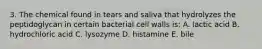 3. The chemical found in tears and saliva that hydrolyzes the peptidoglycan in certain bacterial cell walls is: A. lactic acid B. hydrochloric acid C. lysozyme D. histamine E. bile