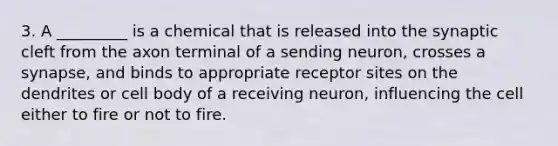 3. A _________ is a chemical that is released into the synaptic cleft from the axon terminal of a sending neuron, crosses a synapse, and binds to appropriate receptor sites on the dendrites or cell body of a receiving neuron, influencing the cell either to fire or not to fire.