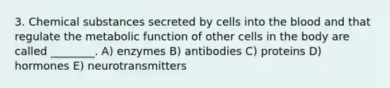 3. Chemical substances secreted by cells into the blood and that regulate the metabolic function of other cells in the body are called ________. A) enzymes B) antibodies C) proteins D) hormones E) neurotransmitters