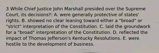 3 While Chief Justice John Marshall presided over the Supreme Court, its decisions?: A. were generally protective of states' rights. B. showed no clear leaning toward either a "broad" or "strict" interpretation of the Constitution. C. laid the groundwork for a "broad" interpretation of the Constitution. D. reflected the impact of Thomas Jefferson's Kentucky Resolutions. E. were hostile to the development of business.