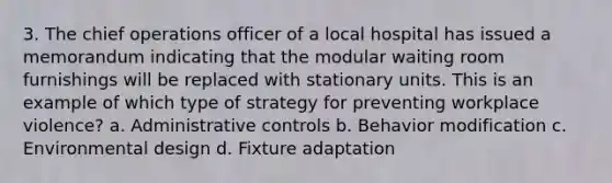 3. The chief operations officer of a local hospital has issued a memorandum indicating that the modular waiting room furnishings will be replaced with stationary units. This is an example of which type of strategy for preventing workplace violence? a. Administrative controls b. Behavior modification c. Environmental design d. Fixture adaptation