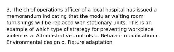 3. The chief operations officer of a local hospital has issued a memorandum indicating that the modular waiting room furnishings will be replaced with stationary units. This is an example of which type of strategy for preventing workplace violence. a. Administrative controls b. Behavior modification c. Environmental design d. Fixture adaptation