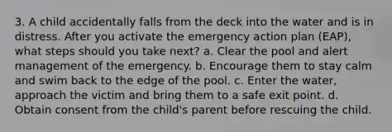 3. A child accidentally falls from the deck into the water and is in distress. After you activate the emergency action plan (EAP), what steps should you take next? a. Clear the pool and alert management of the emergency. b. Encourage them to stay calm and swim back to the edge of the pool. c. Enter the water, approach the victim and bring them to a safe exit point. d. Obtain consent from the child's parent before rescuing the child.