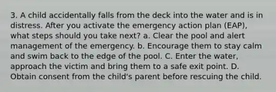 3. A child accidentally falls from the deck into the water and is in distress. After you activate the emergency action plan (EAP), what steps should you take next? a. Clear the pool and alert management of the emergency. b. Encourage them to stay calm and swim back to the edge of the pool. C. Enter the water, approach the victim and bring them to a safe exit point. D. Obtain consent from the child's parent before rescuing the child.