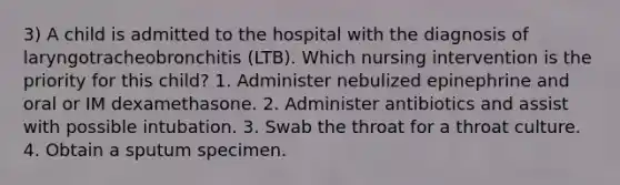 3) A child is admitted to the hospital with the diagnosis of laryngotracheobronchitis (LTB). Which nursing intervention is the priority for this child? 1. Administer nebulized epinephrine and oral or IM dexamethasone. 2. Administer antibiotics and assist with possible intubation. 3. Swab the throat for a throat culture. 4. Obtain a sputum specimen.