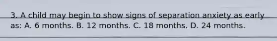 3. A child may begin to show signs of separation anxiety as early as: A. 6 months. B. 12 months. C. 18 months. D. 24 months.