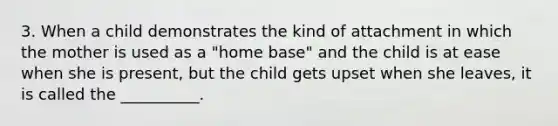 3. When a child demonstrates the kind of attachment in which the mother is used as a "home base" and the child is at ease when she is present, but the child gets upset when she leaves, it is called the __________.