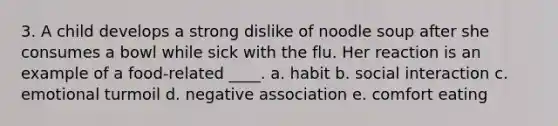 3. A child develops a strong dislike of noodle soup after she consumes a bowl while sick with the flu. Her reaction is an example of a food-related ____. a. habit b. social interaction c. emotional turmoil d. negative association e. comfort eating