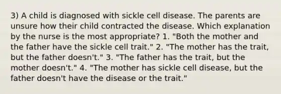 3) A child is diagnosed with sickle cell disease. The parents are unsure how their child contracted the disease. Which explanation by the nurse is the most appropriate? 1. "Both the mother and the father have the sickle cell trait." 2. "The mother has the trait, but the father doesn't." 3. "The father has the trait, but the mother doesn't." 4. "The mother has sickle cell disease, but the father doesn't have the disease or the trait."