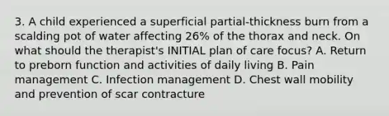 3. A child experienced a superficial partial-thickness burn from a scalding pot of water affecting 26% of the thorax and neck. On what should the therapist's INITIAL plan of care focus? A. Return to preborn function and activities of daily living B. Pain management C. Infection management D. Chest wall mobility and prevention of scar contracture